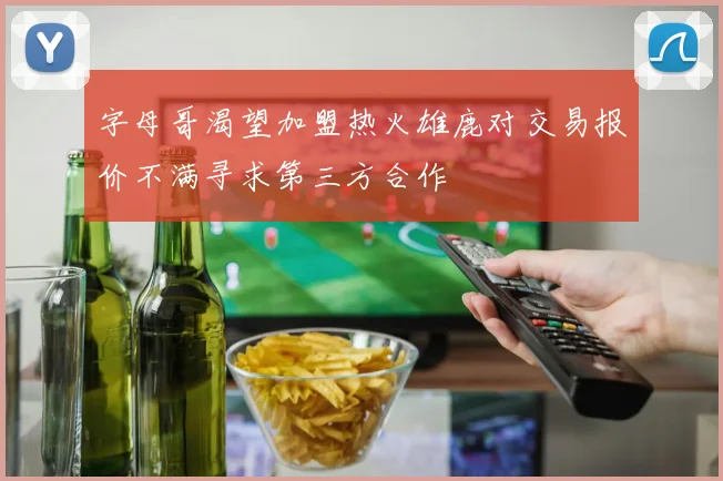 字母哥渴望加盟热火雄鹿对交易报价不满寻求第三方合作