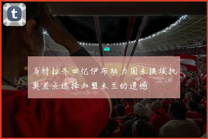马特拉齐回忆伊布助力国米换埃托奥差点选择加盟米兰的遗憾
