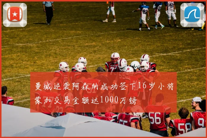 曼城逆袭阿森纳成功签下16岁小将蒙加交易金额达1000万镑