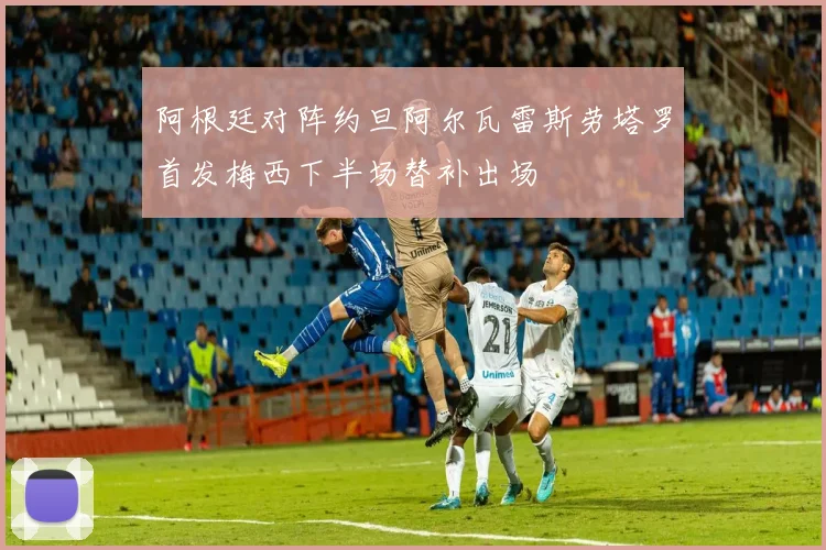 阿根廷对阵约旦阿尔瓦雷斯劳塔罗首发梅西下半场替补出场