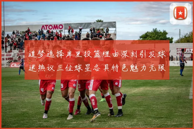 追梦选择库里投篮理由深刻引发球迷热议三位球星各具特色魅力无限