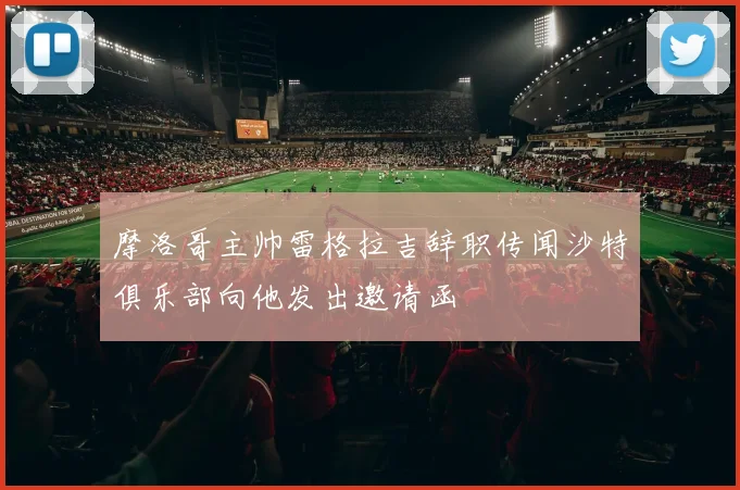 摩洛哥主帅雷格拉吉辞职传闻沙特俱乐部向他发出邀请函