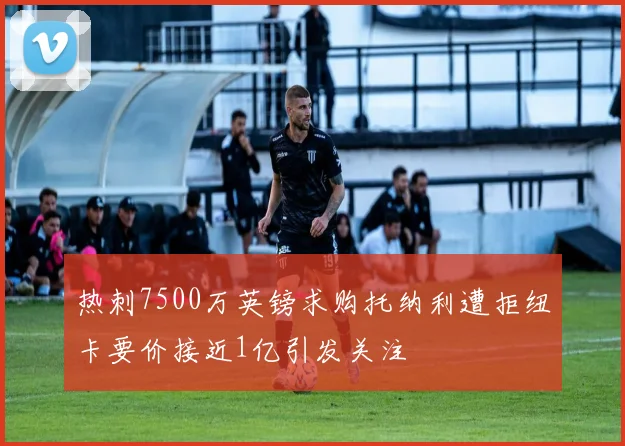 热刺7500万英镑求购托纳利遭拒纽卡要价接近1亿引发关注