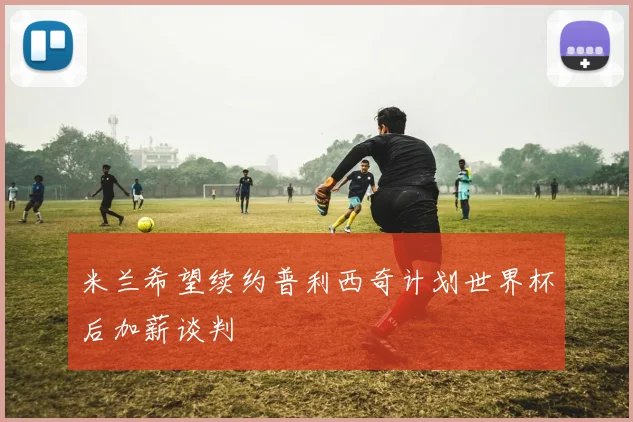 米兰希望续约普利西奇计划世界杯后加薪谈判