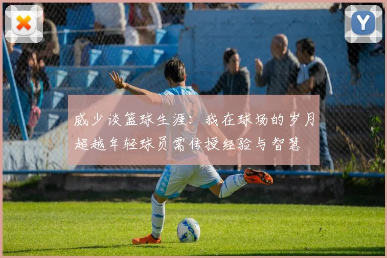 威少谈篮球生涯：我在球场的岁月超越年轻球员需传授经验与智慧